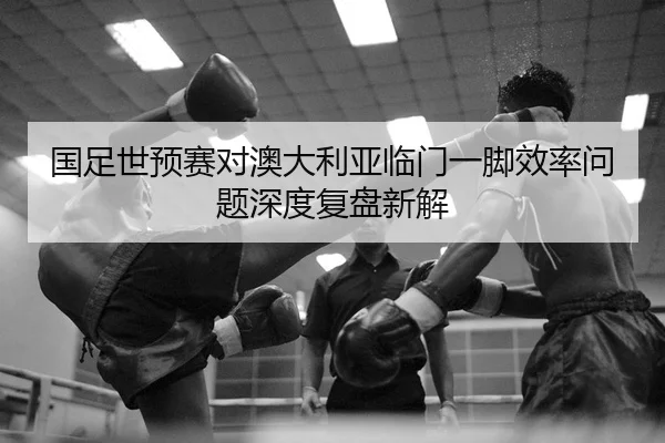 国足世预赛对澳大利亚临门一脚效率问题深度复盘新解
