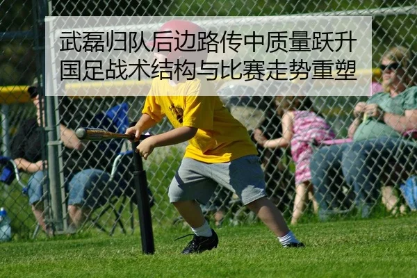 武磊归队后边路传中质量跃升 国足战术结构与比赛走势重塑